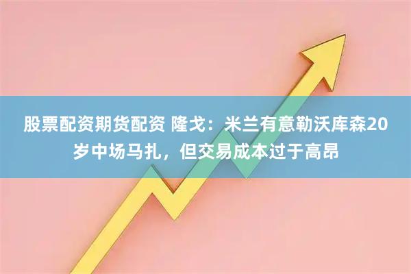 股票配资期货配资 隆戈：米兰有意勒沃库森20岁中场马扎，但交易成本过于高昂