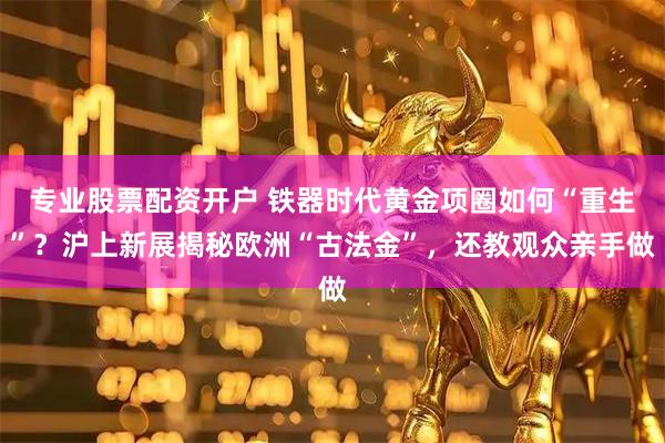 专业股票配资开户 铁器时代黄金项圈如何“重生”？沪上新展揭秘欧洲“古法金”，还教观众亲手做