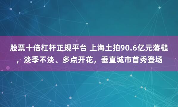 股票十倍杠杆正规平台 上海土拍90.6亿元落槌，淡季不淡、多点开花，垂直城市首秀登场