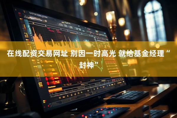 在线配资交易网址 别因一时高光 就给基金经理“封神”