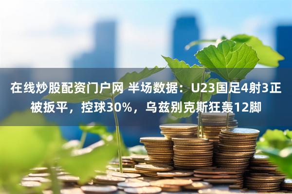 在线炒股配资门户网 半场数据：U23国足4射3正被扳平，控球30%，乌兹别克斯狂轰12脚