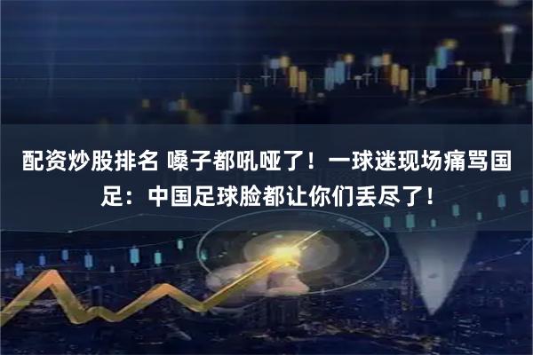配资炒股排名 嗓子都吼哑了！一球迷现场痛骂国足：中国足球脸都让你们丢尽了！