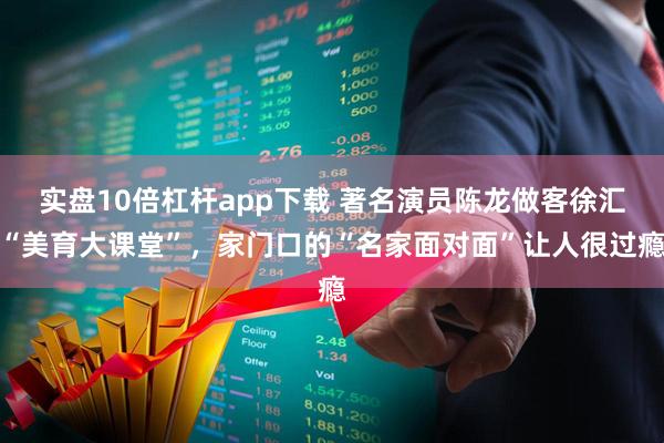 实盘10倍杠杆app下载 著名演员陈龙做客徐汇“美育大课堂”，家门口的“名家面对面”让人很过瘾