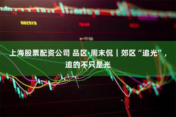 上海股票配资公司 品区·周末侃｜郊区“追光”，追的不只是光