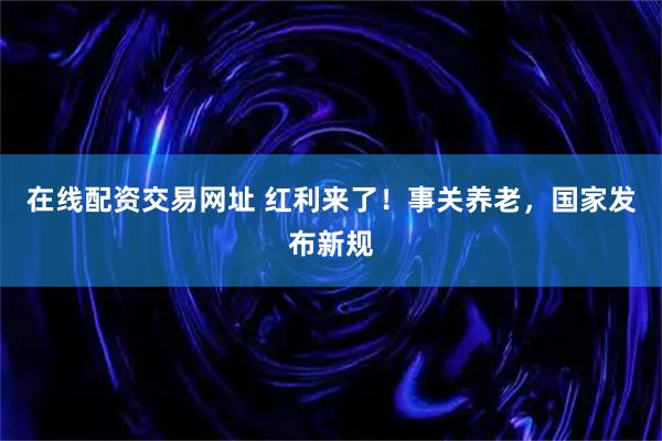 在线配资交易网址 红利来了！事关养老，国家发布新规